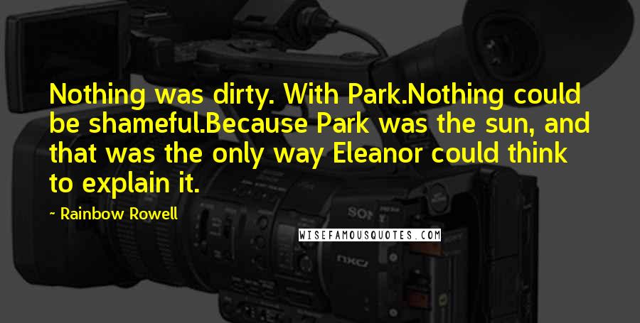 Rainbow Rowell Quotes: Nothing was dirty. With Park.Nothing could be shameful.Because Park was the sun, and that was the only way Eleanor could think to explain it.