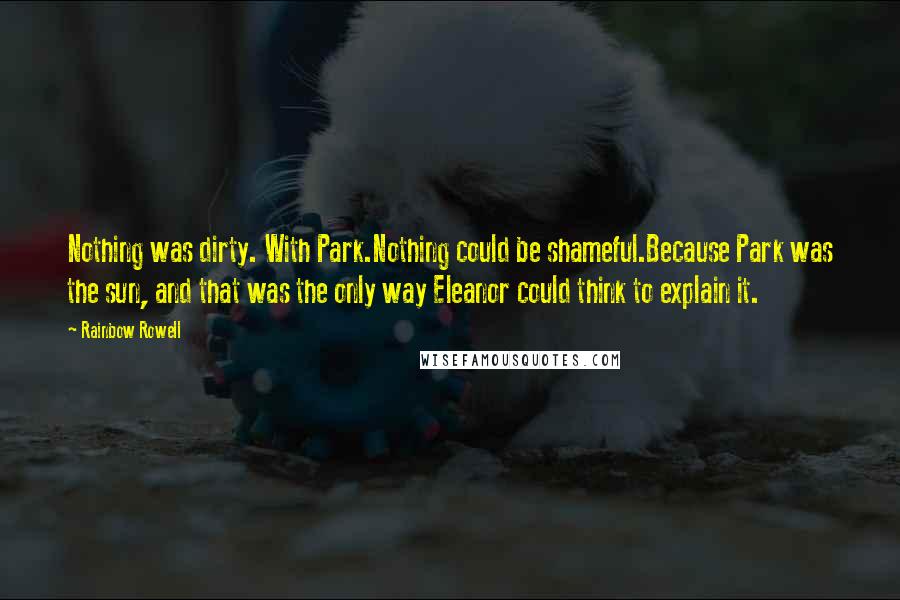 Rainbow Rowell Quotes: Nothing was dirty. With Park.Nothing could be shameful.Because Park was the sun, and that was the only way Eleanor could think to explain it.