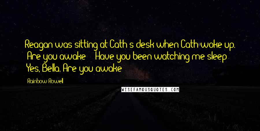 Rainbow Rowell Quotes: Reagan was sitting at Cath's desk when Cath woke up. "Are you awake?" "Have you been watching me sleep?" "Yes, Bella. Are you awake?