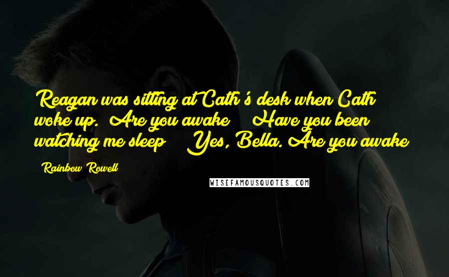 Rainbow Rowell Quotes: Reagan was sitting at Cath's desk when Cath woke up. "Are you awake?" "Have you been watching me sleep?" "Yes, Bella. Are you awake?