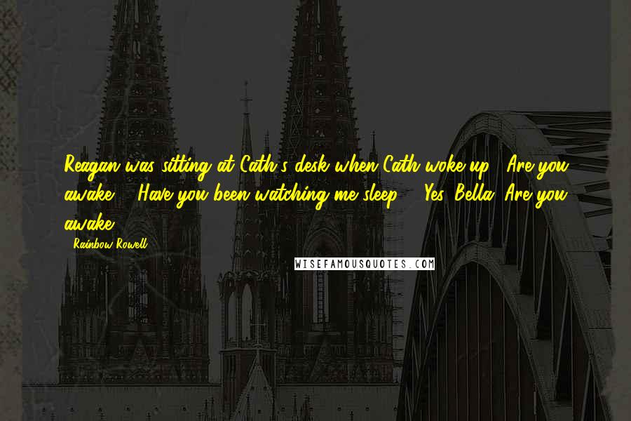 Rainbow Rowell Quotes: Reagan was sitting at Cath's desk when Cath woke up. "Are you awake?" "Have you been watching me sleep?" "Yes, Bella. Are you awake?