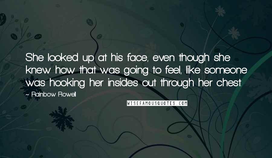 Rainbow Rowell Quotes: She looked up at his face, even though she knew how that was going to feel, like someone was hooking her insides out through her chest.