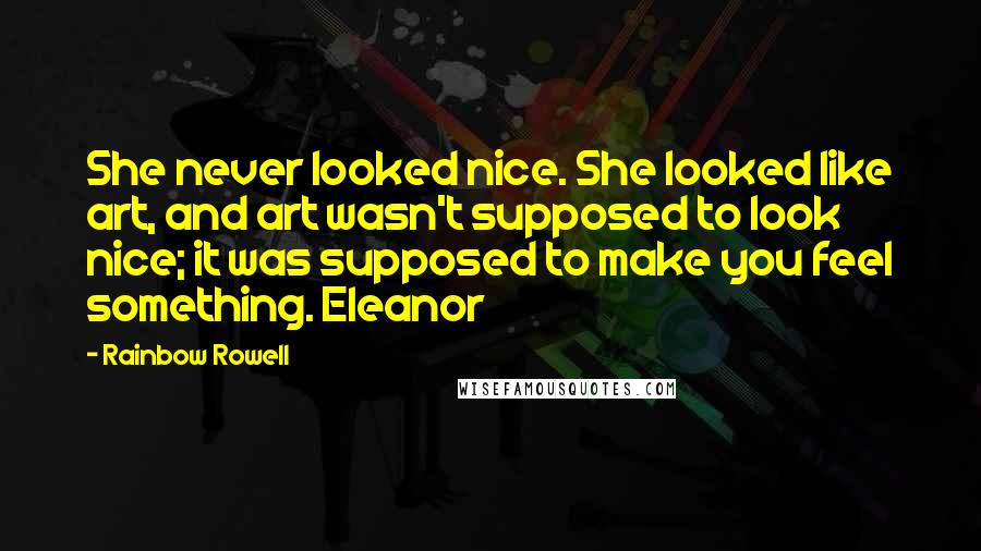 Rainbow Rowell Quotes: She never looked nice. She looked like art, and art wasn't supposed to look nice; it was supposed to make you feel something. Eleanor
