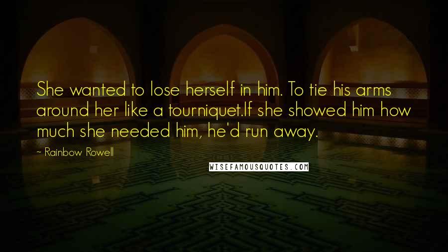 Rainbow Rowell Quotes: She wanted to lose herself in him. To tie his arms around her like a tourniquet.If she showed him how much she needed him, he'd run away.