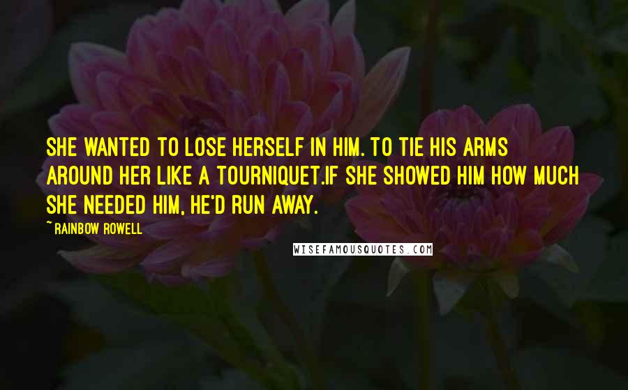 Rainbow Rowell Quotes: She wanted to lose herself in him. To tie his arms around her like a tourniquet.If she showed him how much she needed him, he'd run away.