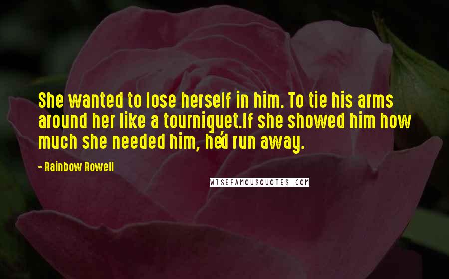 Rainbow Rowell Quotes: She wanted to lose herself in him. To tie his arms around her like a tourniquet.If she showed him how much she needed him, he'd run away.