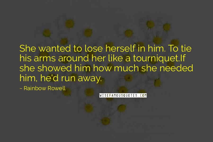 Rainbow Rowell Quotes: She wanted to lose herself in him. To tie his arms around her like a tourniquet.If she showed him how much she needed him, he'd run away.