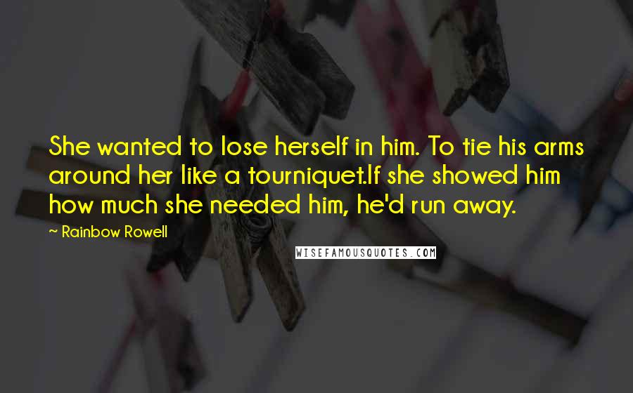 Rainbow Rowell Quotes: She wanted to lose herself in him. To tie his arms around her like a tourniquet.If she showed him how much she needed him, he'd run away.