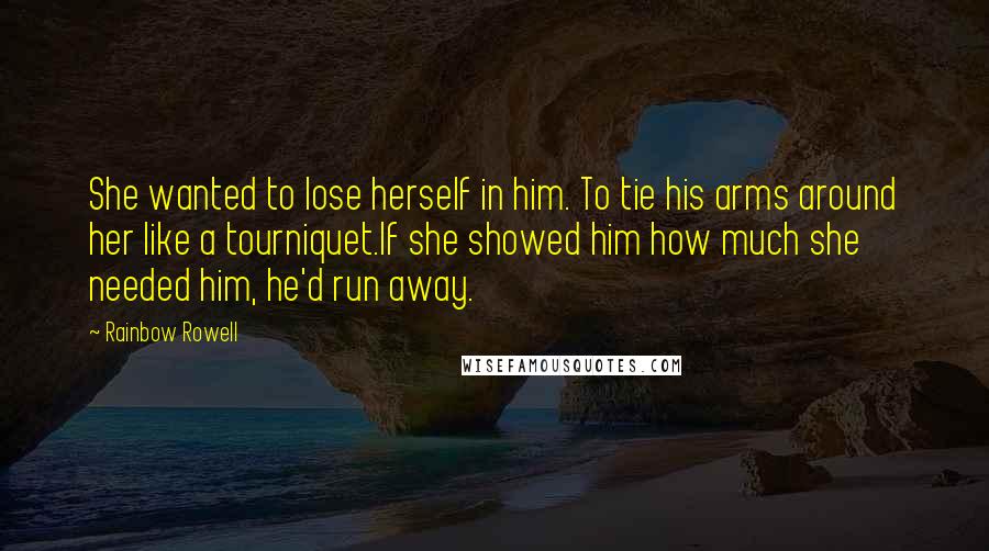 Rainbow Rowell Quotes: She wanted to lose herself in him. To tie his arms around her like a tourniquet.If she showed him how much she needed him, he'd run away.