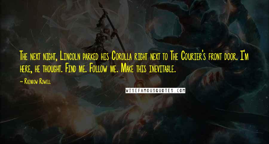 Rainbow Rowell Quotes: The next night, Lincoln parked his Corolla right next to The Courier's front door. I'm here, he thought. Find me. Follow me. Make this inevitable.