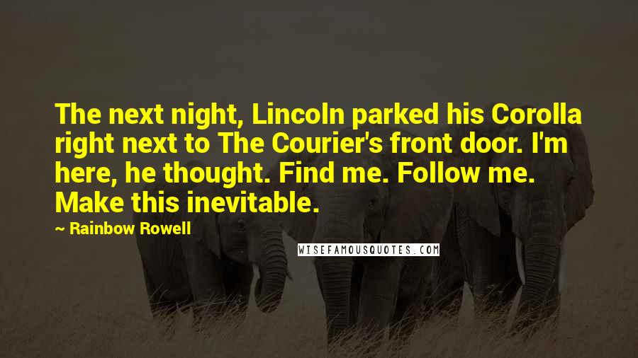 Rainbow Rowell Quotes: The next night, Lincoln parked his Corolla right next to The Courier's front door. I'm here, he thought. Find me. Follow me. Make this inevitable.