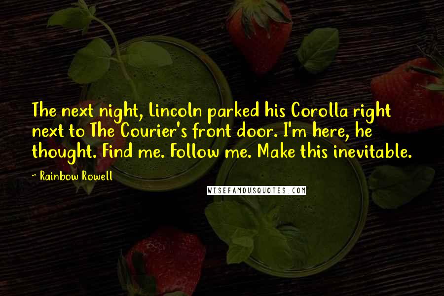 Rainbow Rowell Quotes: The next night, Lincoln parked his Corolla right next to The Courier's front door. I'm here, he thought. Find me. Follow me. Make this inevitable.