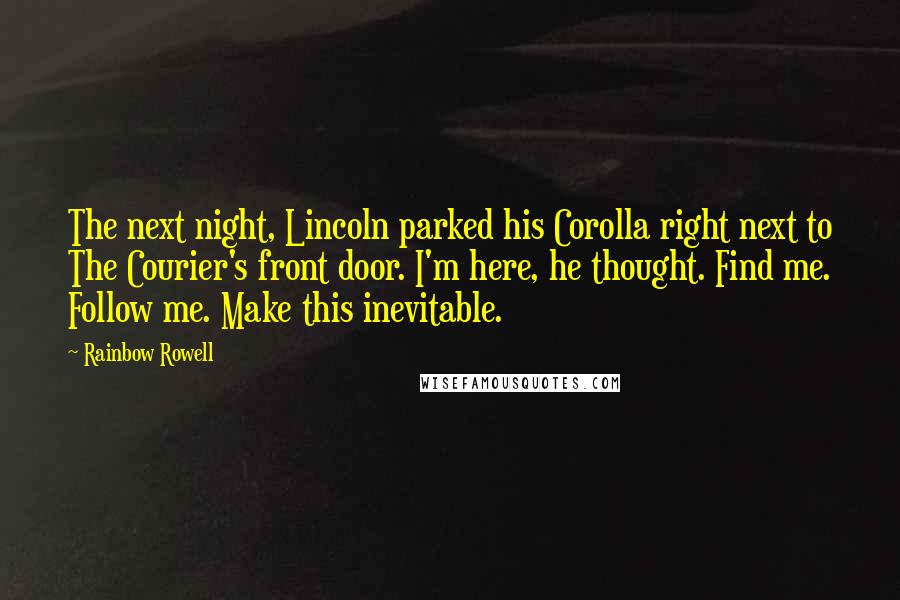 Rainbow Rowell Quotes: The next night, Lincoln parked his Corolla right next to The Courier's front door. I'm here, he thought. Find me. Follow me. Make this inevitable.