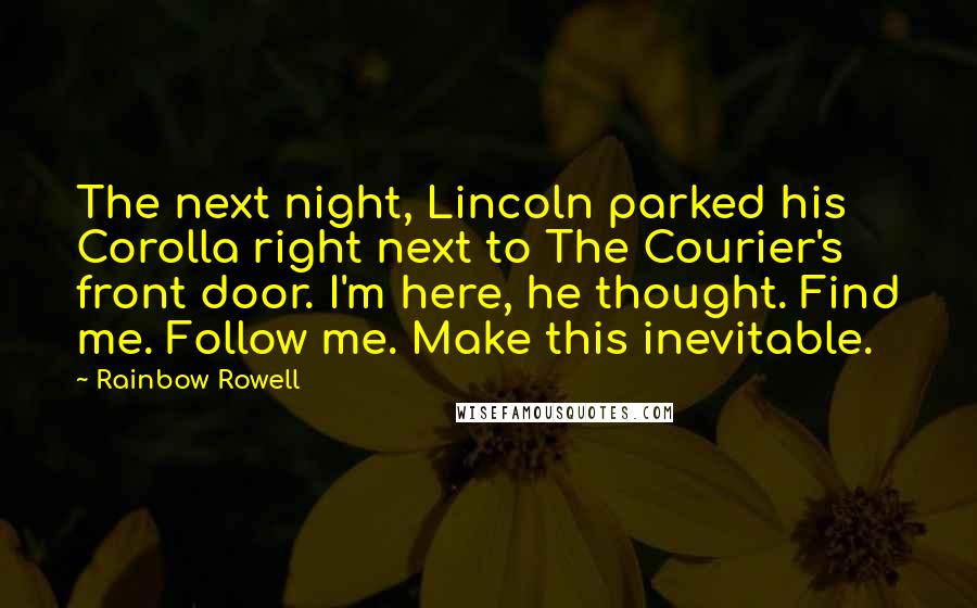 Rainbow Rowell Quotes: The next night, Lincoln parked his Corolla right next to The Courier's front door. I'm here, he thought. Find me. Follow me. Make this inevitable.