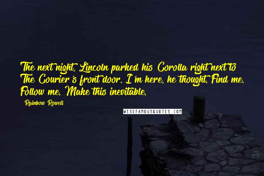 Rainbow Rowell Quotes: The next night, Lincoln parked his Corolla right next to The Courier's front door. I'm here, he thought. Find me. Follow me. Make this inevitable.