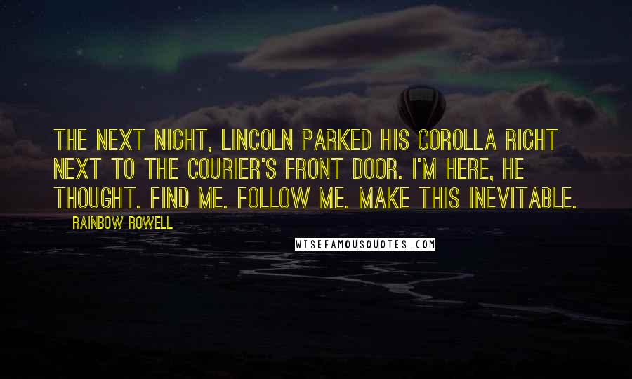 Rainbow Rowell Quotes: The next night, Lincoln parked his Corolla right next to The Courier's front door. I'm here, he thought. Find me. Follow me. Make this inevitable.