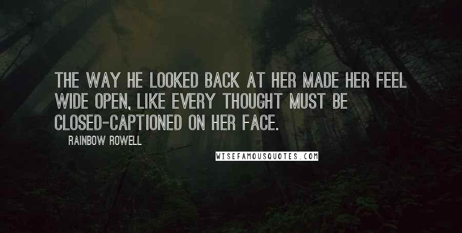 Rainbow Rowell Quotes: The way he looked back at her made her feel wide open, like every thought must be closed-captioned on her face.