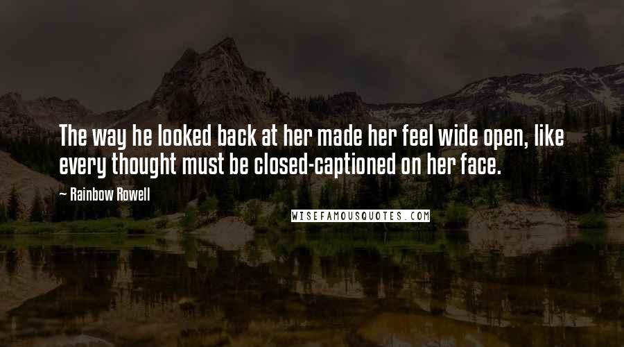 Rainbow Rowell Quotes: The way he looked back at her made her feel wide open, like every thought must be closed-captioned on her face.