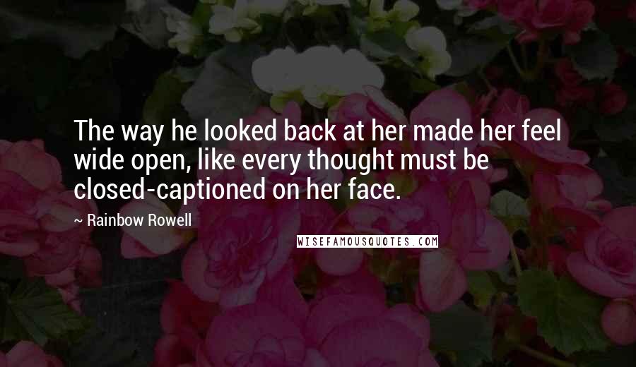 Rainbow Rowell Quotes: The way he looked back at her made her feel wide open, like every thought must be closed-captioned on her face.