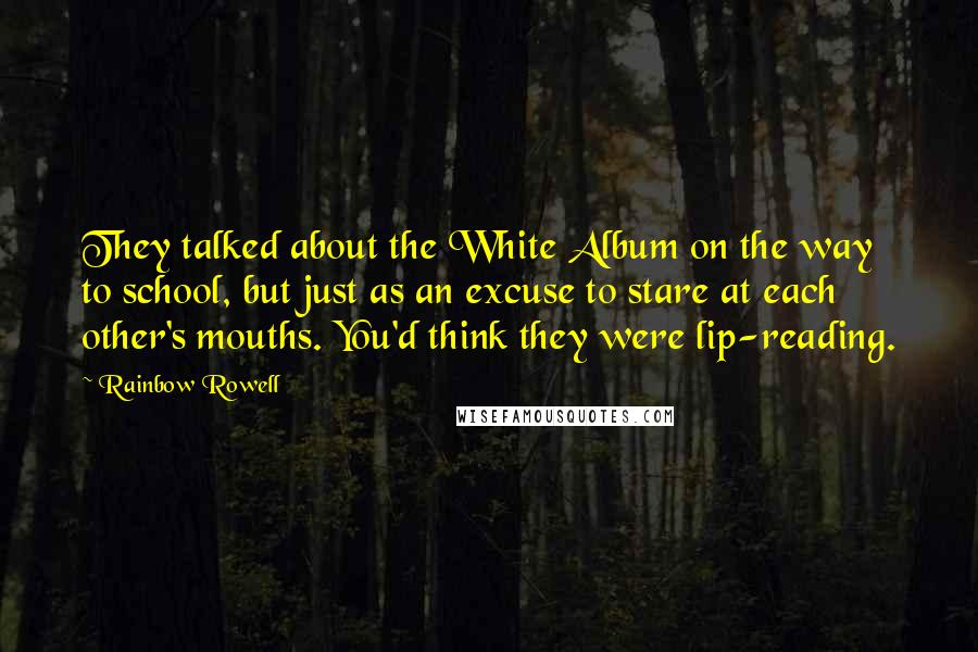 Rainbow Rowell Quotes: They talked about the White Album on the way to school, but just as an excuse to stare at each other's mouths. You'd think they were lip-reading.