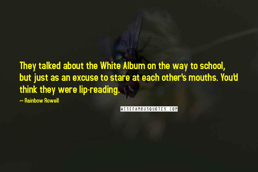 Rainbow Rowell Quotes: They talked about the White Album on the way to school, but just as an excuse to stare at each other's mouths. You'd think they were lip-reading.