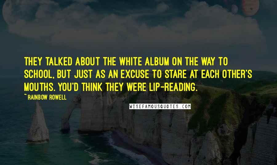 Rainbow Rowell Quotes: They talked about the White Album on the way to school, but just as an excuse to stare at each other's mouths. You'd think they were lip-reading.