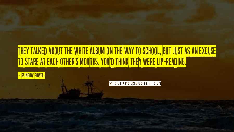 Rainbow Rowell Quotes: They talked about the White Album on the way to school, but just as an excuse to stare at each other's mouths. You'd think they were lip-reading.