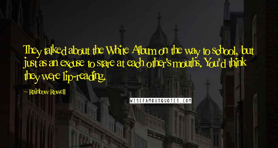 Rainbow Rowell Quotes: They talked about the White Album on the way to school, but just as an excuse to stare at each other's mouths. You'd think they were lip-reading.