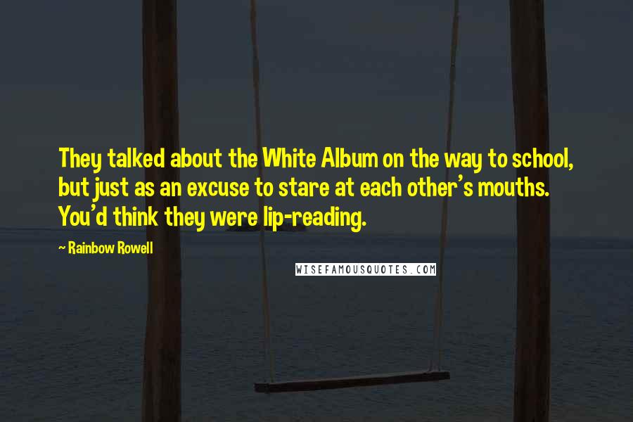 Rainbow Rowell Quotes: They talked about the White Album on the way to school, but just as an excuse to stare at each other's mouths. You'd think they were lip-reading.