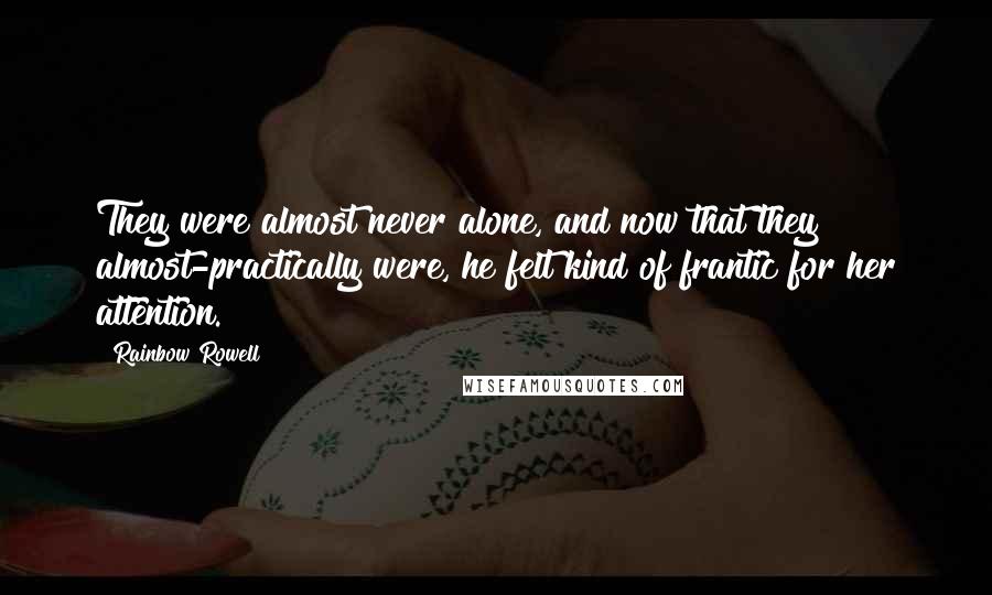 Rainbow Rowell Quotes: They were almost never alone, and now that they almost-practically were, he felt kind of frantic for her attention.