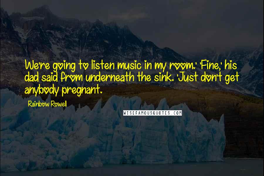 Rainbow Rowell Quotes: We're going to listen music in my room.' 'Fine,' his dad said from underneath the sink. 'Just don't get anybody pregnant.