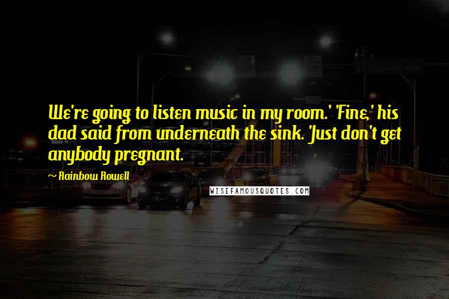 Rainbow Rowell Quotes: We're going to listen music in my room.' 'Fine,' his dad said from underneath the sink. 'Just don't get anybody pregnant.