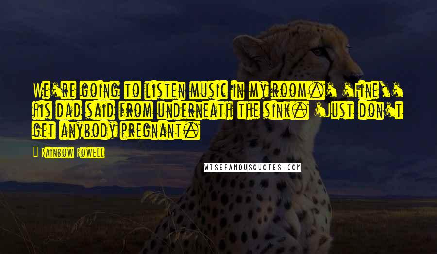 Rainbow Rowell Quotes: We're going to listen music in my room.' 'Fine,' his dad said from underneath the sink. 'Just don't get anybody pregnant.