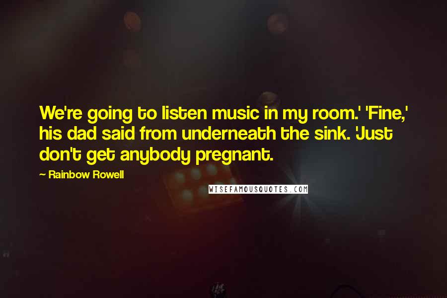 Rainbow Rowell Quotes: We're going to listen music in my room.' 'Fine,' his dad said from underneath the sink. 'Just don't get anybody pregnant.