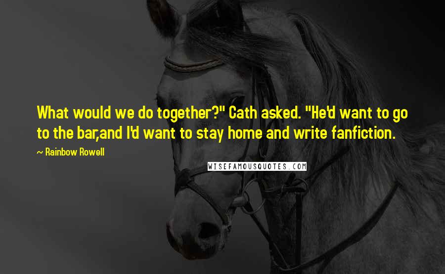 Rainbow Rowell Quotes: What would we do together?" Cath asked. "He'd want to go to the bar,and I'd want to stay home and write fanfiction.