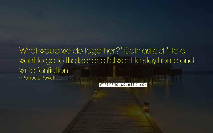 Rainbow Rowell Quotes: What would we do together?" Cath asked. "He'd want to go to the bar,and I'd want to stay home and write fanfiction.