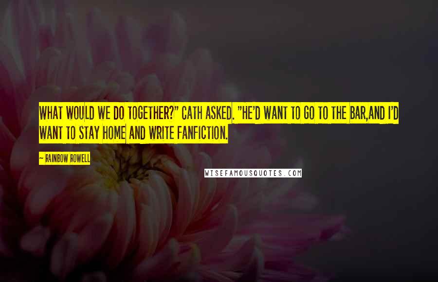 Rainbow Rowell Quotes: What would we do together?" Cath asked. "He'd want to go to the bar,and I'd want to stay home and write fanfiction.