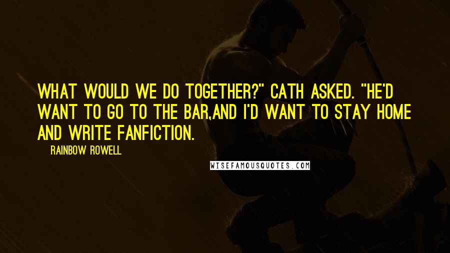 Rainbow Rowell Quotes: What would we do together?" Cath asked. "He'd want to go to the bar,and I'd want to stay home and write fanfiction.