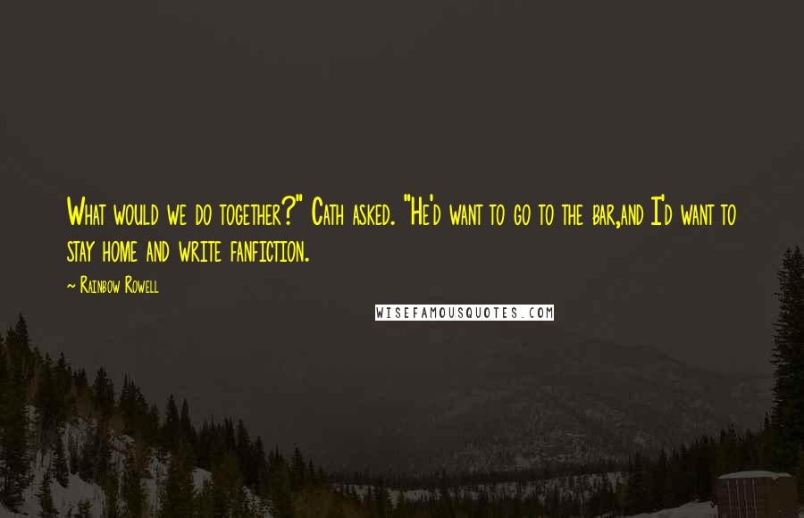 Rainbow Rowell Quotes: What would we do together?" Cath asked. "He'd want to go to the bar,and I'd want to stay home and write fanfiction.