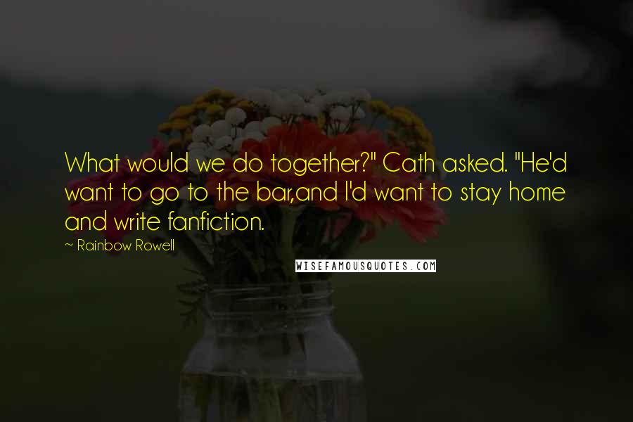 Rainbow Rowell Quotes: What would we do together?" Cath asked. "He'd want to go to the bar,and I'd want to stay home and write fanfiction.