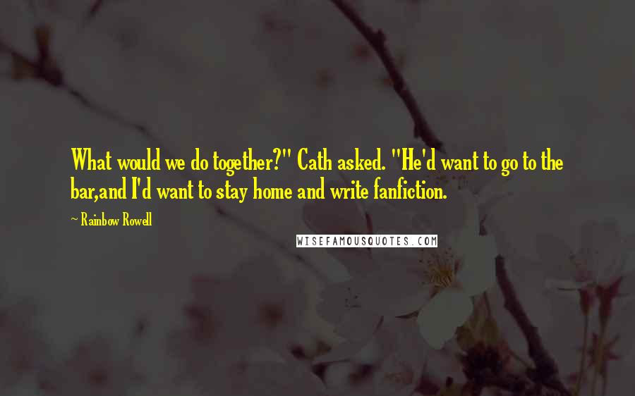 Rainbow Rowell Quotes: What would we do together?" Cath asked. "He'd want to go to the bar,and I'd want to stay home and write fanfiction.