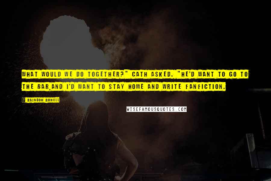 Rainbow Rowell Quotes: What would we do together?" Cath asked. "He'd want to go to the bar,and I'd want to stay home and write fanfiction.