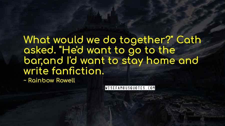 Rainbow Rowell Quotes: What would we do together?" Cath asked. "He'd want to go to the bar,and I'd want to stay home and write fanfiction.