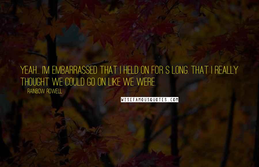 Rainbow Rowell Quotes: Yeah... I'm embarrassed that I held on for s long. That I really thought we could go on like we were.