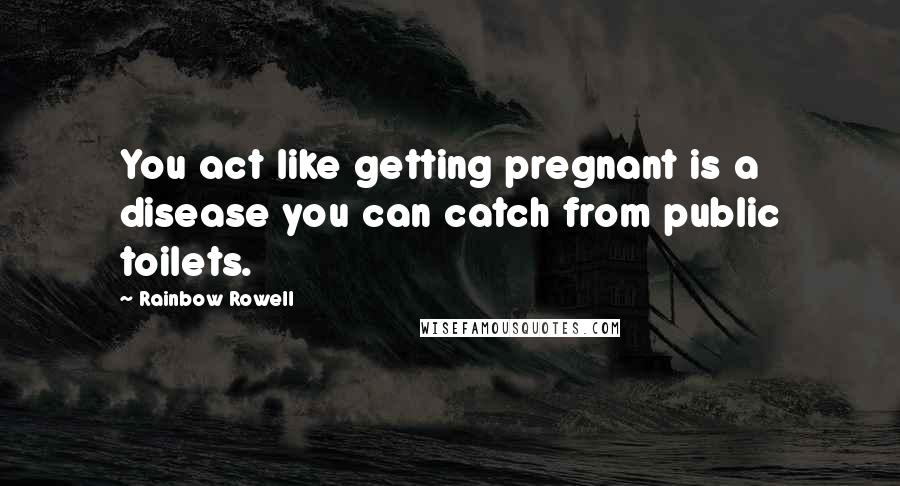 Rainbow Rowell Quotes: You act like getting pregnant is a disease you can catch from public toilets.