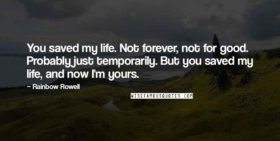 Rainbow Rowell Quotes: You saved my life. Not forever, not for good. Probably just temporarily. But you saved my life, and now I'm yours.