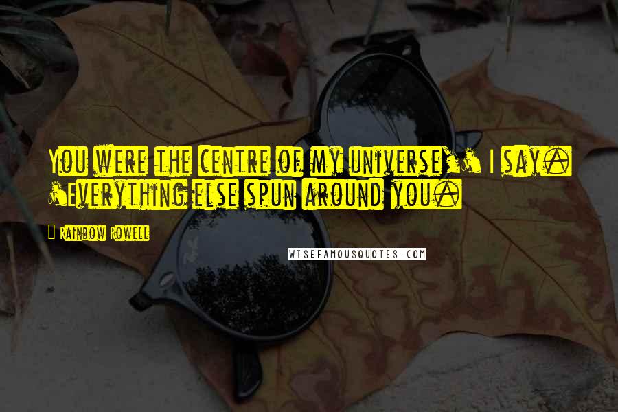 Rainbow Rowell Quotes: You were the centre of my universe,' I say. 'Everything else spun around you.