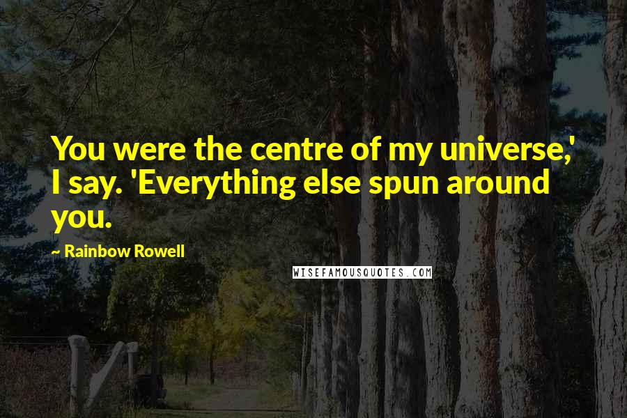 Rainbow Rowell Quotes: You were the centre of my universe,' I say. 'Everything else spun around you.