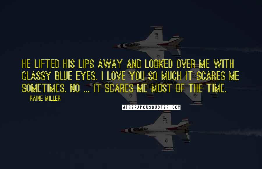 Raine Miller Quotes: He lifted his lips away and looked over me with glassy blue eyes. I love you so much it scares me sometimes. No ... it scares me most of the time.
