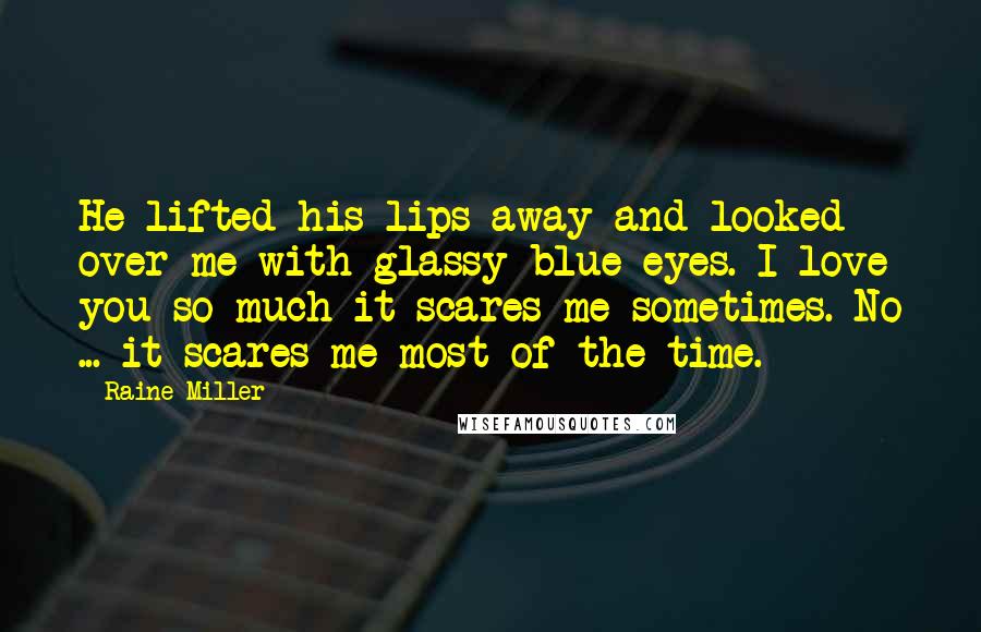 Raine Miller Quotes: He lifted his lips away and looked over me with glassy blue eyes. I love you so much it scares me sometimes. No ... it scares me most of the time.